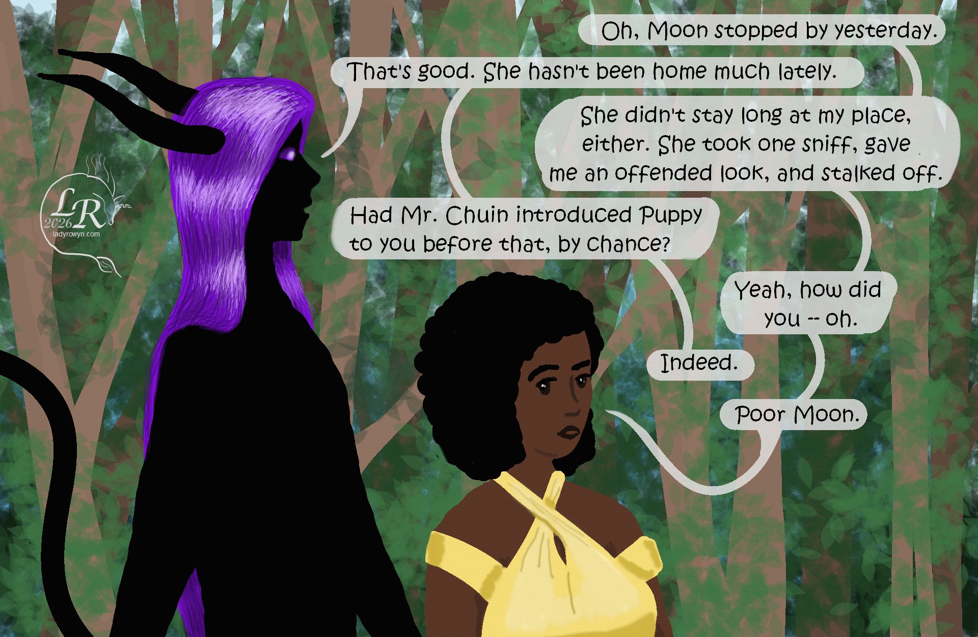 

Zhenshay walks through a forest alongside Piper, a plump human woman with black hair and brown skin. She's wearing a yellow criss-cross top with little bicep sleeves and exposed shoulders.
Piper: “Oh, Moon stopped by yesterday.”
Zhenshay: “That’s good. She hasn’t been home much lately.”
Piper: “She didn’t stay at my place, either. She took one sniff, gave me an offended look, and stalked off.”
Zhenshay: “Did Mr. Chuin introduce Puppy to you before that, by any chance?”
Piper: “Yeah, how did you -- oh. Oh.”
Zhenshay: “Indeed.”
Piper: “Poor Moon.”
